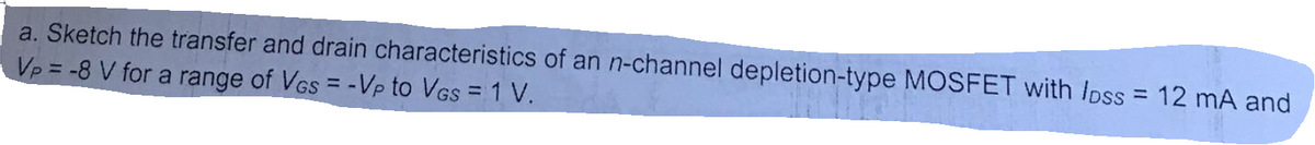 a. Sketch the transfer and drain characteristics of an n-channel depletion-type MOSFET with Ipss = 12 mA and
Vp = -8 V for a range of VGs = -Vp to VGs = 1 V.
