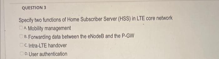 QUESTION 3
Specify two functions of Home Subscriber Server (HSS) in LTE core network
DA Mobility management
B. Forwarding data between the eNodeB and the P-GW
c. Intra-LTE handover
D.User authentication