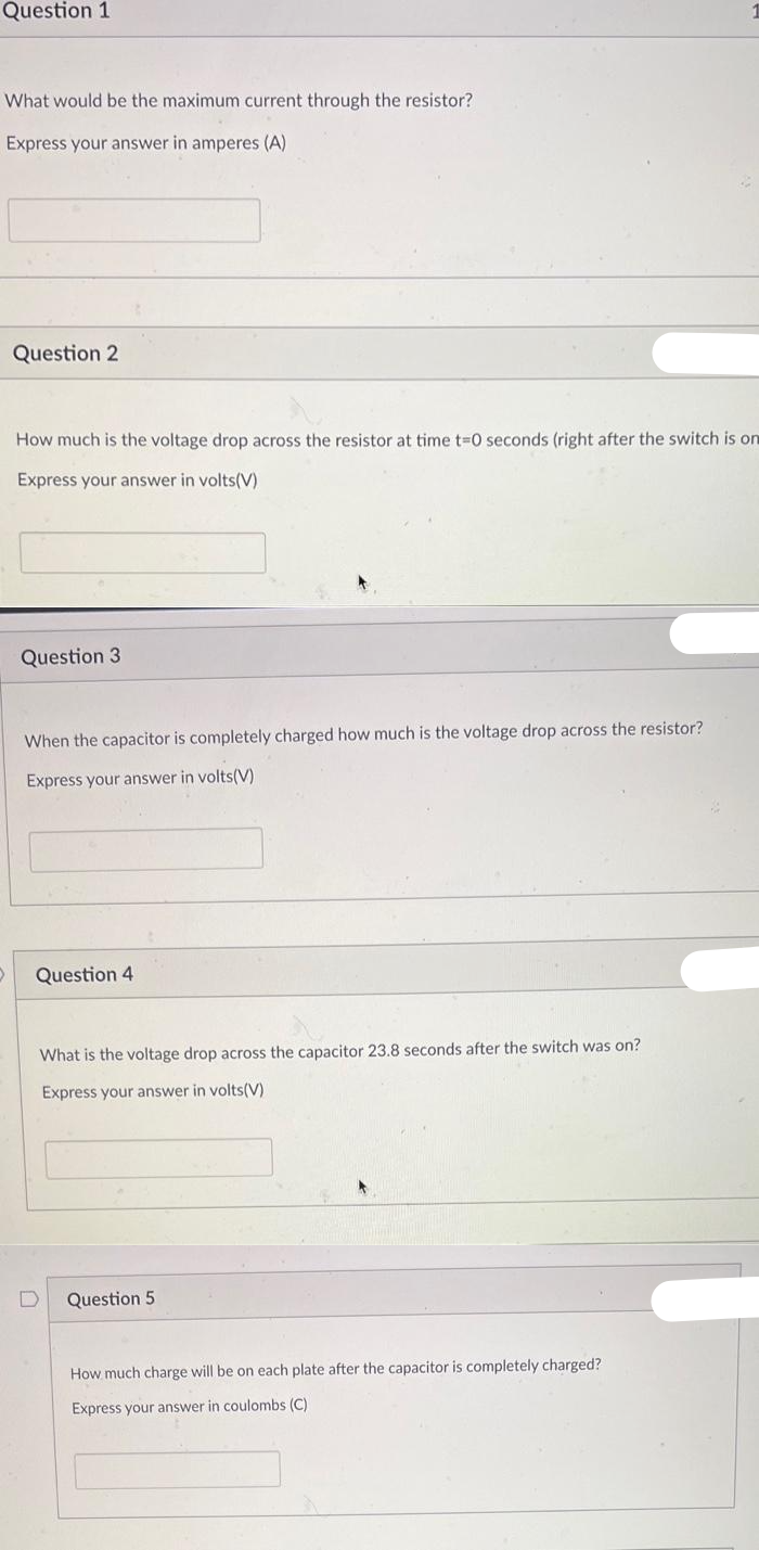 Question 1
What would be the maximum current through the resistor?
Express your answer in amperes (A)
Question 2
How much is the voltage drop across the resistor at time t=0 seconds (right after the switch is on
Express your answer in volts(V)
Question 3
When the capacitor is completely charged how much is the voltage drop across the resistor?
Express your answer in volts(V)
Question 4
What is the voltage drop across the capacitor 23.8 seconds after the switch was on?
Express your answer in volts(V)
D
Question 5.
How much charge will be on each plate after the capacitor is completely charged?
Express your answer in coulombs (C)