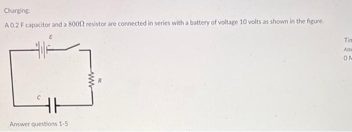 Charging:
A 0.2 F capacitor and a 80092 resistor are connected in series with a battery of voltage 10 volts as shown in the figure.
E
Answer questions 1-5
www
R
Tim
Atte
ON