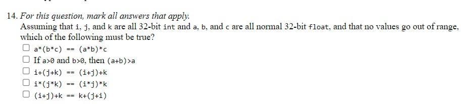 14. For this question, mark all answers that apply.
Assuming that i, j, and k are all 32-bit int and a, b, and c are all normal 32-bit float, and that no values go out of range,
which of the following must be true?
a* (b*c) = (a*b)*c
If a>0 and b>0, then (a+b) >a
i+(j+k)
i*(j*k)
(i+j)+k
==
==
==
(i+j)+k
(i*j)*k
k+(j+i)