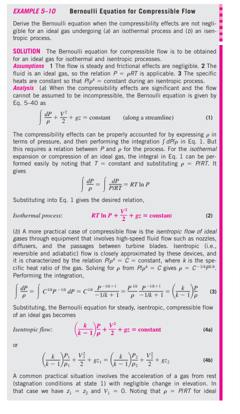 EXAMPLE 5–10
Bernoulli Equation for Compressible Flow
Derive the Bernoulli equation when the compressibility effects are not negli-
gible for an ideal gas undergoing (a) an isothermal process and (b) an isen-
tropic process.
SOLUTION The Bernoulli equation for compressible flow is to be obtained
for an ideal gas for isothermal and isentropic processes.
Assumptions 1 The flow is steady and frictional effects are negligible. 2 The
fluid is an ideal gas, so the relation P = pRT is applicable. 3 The specific
heats are constant so that Plp* = constant during an isentropic process.
Analysis (a) When the compressibility effects are significant and the flow
cannot be assumed to be incompressible, the Bernoulli equation is given by
Eq. 5-40 as
dP 4 V².
v?
+ gz = constant
(along a streamline)
(1)
The compressibility effects can be properly accounted for by expressing p in
terms of pressure, and then performing the integration S dPlp in Eq. 1. But
this requires a relation between P and p for the process. For the isothermal
expansion or compression of an ideal gas, the integral in Eq. 1 can be per-
formed easily by noting that T = constant and substituting p = PIRT. It
gives
dP
= RT In P
PIRT
Substituting into Eq. 1 gives the desired relation,
Isothermal process:
RT In P +
+ gz = constant
(2)
(b) A more practical case of compressible flow is the isentropic flow of ideal
gases through equipment that involves high-speed fluid flow such as nozzles,
diffusers, and the passages between turbine blades. Isentropic (i.e.,
reversible and adiabatic) flow is closely approximated by these devices, and
it is characterized by the relation Plp* = C = constant, where k is the spe-
cific heat ratio of the gas. Solving for p from Plp* = C gives p = C-/k pl./k.
Performing the integration,
P- +1
- 1/k + 1
dP = C
(3)
P - 1/k + 1
Substituting, the Bernoulli equation for steady, isentropic, compressible flow
of an ideal gas becomes
k P
Isentropic flow:
+ gz = constant
(4a)
- 1
+ gz, =
+ gz
(4b)
A common practical situation involves the acceleration of a gas from rest
(stagnation conditions at state 1) with negligible change in elevation. In
that case we have z
= z, and V, = 0. Noting that p = PIRT for ideal
.......
