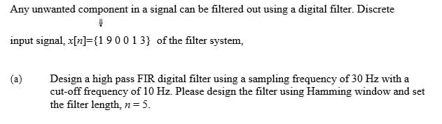 Any unwanted component in a signal can be filtered out using a digital filter. Discrete
V
input signal, x[n]={19 0 0 1 3} of the filter system.
(a)
Design a high pass FIR digital filter using a sampling frequency of 30 Hz with a
cut-off frequency of 10 Hz. Please design the filter using Hamming window and set
the filter length, n = 5.