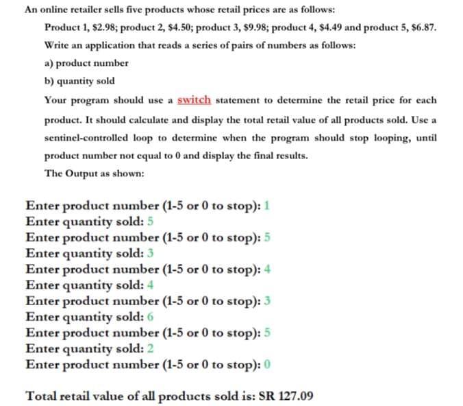 An online retailer sells five products whose retail prices are as follows:
Product 1, $2.98; product 2, $4.50; product 3, $9.98; product 4, $4.49 and product 5, $6.87.
Write an application that reads a series of pairs of numbers as follows:
a) product number
b) quantity sold
Your program should use a switch statement to determine the retail price for each
product. It should calculate and display the total retail value of all products sold. Use a
sentinel-controlled loop to determine when the program should stop looping, until
product number not equal to 0 and display the final results.
The Output as shown:
Enter product number (1-5 or 0 to stop): 1
Enter quantity sold: 5
Enter product number (1-5 or 0 to stop): 5
Enter quantity sold: 3
Enter product number (1-5 or 0 to stop): 4
Enter quantity sold: 4
Enter product number (1-5 or 0 to stop): 3
Enter quantity sold: 6
Enter product number (1-5 or 0 to stop): 5
Enter quantity sold: 2
Enter product number (1-5 or 0 to stop): 0
Total retail value of all products sold is: SR 127.09
