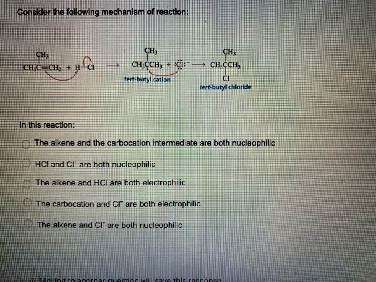 Consider the following mechanism of reaction:
CH3
CH,
CH3
CH;C CH, + H-CI
CH;CCH, + C: → CH;CCH,
tert-butyl cation
CI
tert-butyl chloride
In this reaction:
The alkene and the carbocation intermediate are both nucleophilic
HCl and CI" are both nucleophilic
The alkene and HCI are both electrophilic
The carbocation and CI" are both electrophilic
The alkene and CI" are both nucleophilic
AMeving to another question will save this response

