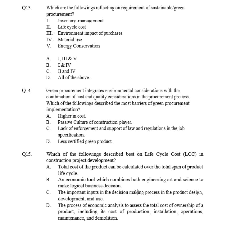 Q13.
Q14.
Q15.
Which are the followings reflecting on requirement of sustainable/green
procurement?
I. Inventory management
II.
Life cycle cost
III. Environment impact of purchases
IV. Material use
V.
A.
I, III & V
B.
I & IV
C.
II and IV
D. All of the above.
Green procurement integrates environmental considerations with the
combination of cost and quality considerations in the procurement process.
Which of the followings described the most barriers of green procurement
implementation?
A.
B.
C.
Higher in cost.
Passive Culture of construction player.
Lack of enforcement and support of law and regulations in the job
specification.
D. Less certified green product.
Energy Conservation
Which of the followings described best on Life Cycle Cost (LCC) in
construction project development?
Total cost of the product can be calculated over the total span of product
life cycle.
A.
B.
C.
D.
An economic tool which combines both engineering art and science to
make logical business decision.
The important inputs in the decision making process in the product design,
development, and use.
The process of economic analysis to assess the total cost of ownership of a
product, including its cost of production, installation, operations,
maintenance, and demolition.