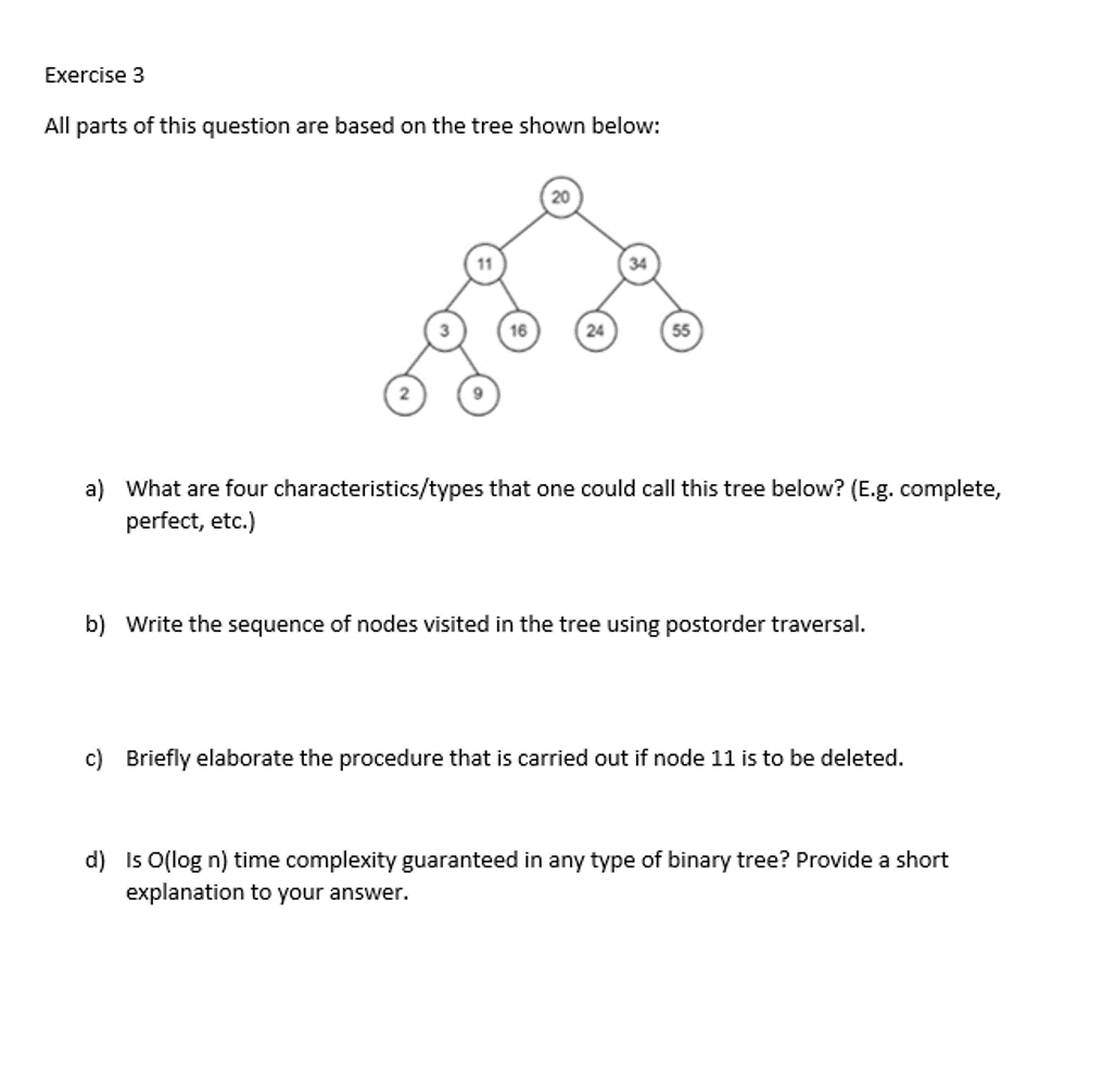 Exercise 3
All parts of this question are based on the tree shown below:
20
34
16
24
55
a) What are four characteristics/types that one could call this tree below? (E.g. complete,
perfect, etc.)
b) Write the sequence of nodes visited in the tree using postorder traversal.
c) Briefly elaborate the procedure that is carried out if node 11 is to be deleted.
d) Is O(log n) time complexity guaranteed in any type of binary tree? Provide a short
explanation to your answer.
