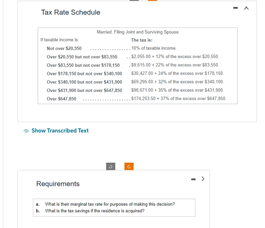 Tax Rate Schedule
If taxable income is:
Not over $20,550
Over $20,550 but not over $83,550
Over $83,550 but not over $178,150
Over $178,150 but not over $340,100
Over $340,100 but not over $431,900
Over $431,900 but not over $647,850
Over $647,850
Show Transcribed Text
Married, Filing Joint and Surviving Spouse
The tax is:
10% of taxable income.
..$2,055.00 +12% of the excess over $20,550.
.$9,615.00 +22% of the excess over $83,550.
$30,427.00 +24% of the excess over $178,150.
$69,295.00+ 32% of the excess over $340,100.
$98,671.00 + 35% of the excess over $431,900.
$174,253.50 +37% of the excess over $647,850.
Requirements
S
Ć
a.
What is their marginal tax rate for purposes of making this decision?
b. What is the tax savings if the residence is acquired?
>