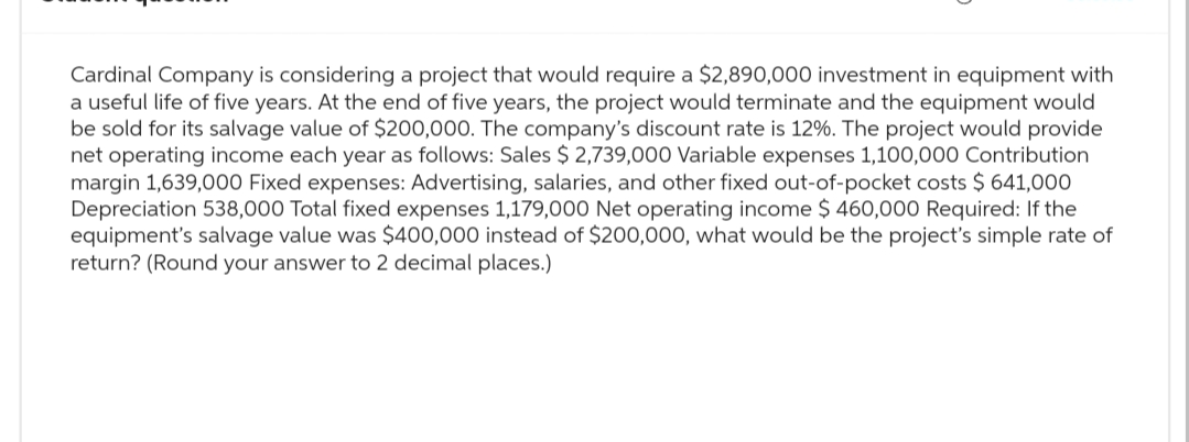 Cardinal Company is considering a project that would require a $2,890,000 investment in equipment with
a useful life of five years. At the end of five years, the project would terminate and the equipment would
be sold for its salvage value of $200,000. The company's discount rate is 12%. The project would provide
net operating income each year as follows: Sales $ 2,739,000 Variable expenses 1,100,000 Contribution
margin 1,639,000 Fixed expenses: Advertising, salaries, and other fixed out-of-pocket costs $ 641,000
Depreciation 538,000 Total fixed expenses 1,179,000 Net operating income $ 460,000 Required: If the
equipment's salvage value was $400,000 instead of $200,000, what would be the project's simple rate of
return? (Round your answer to 2 decimal places.)