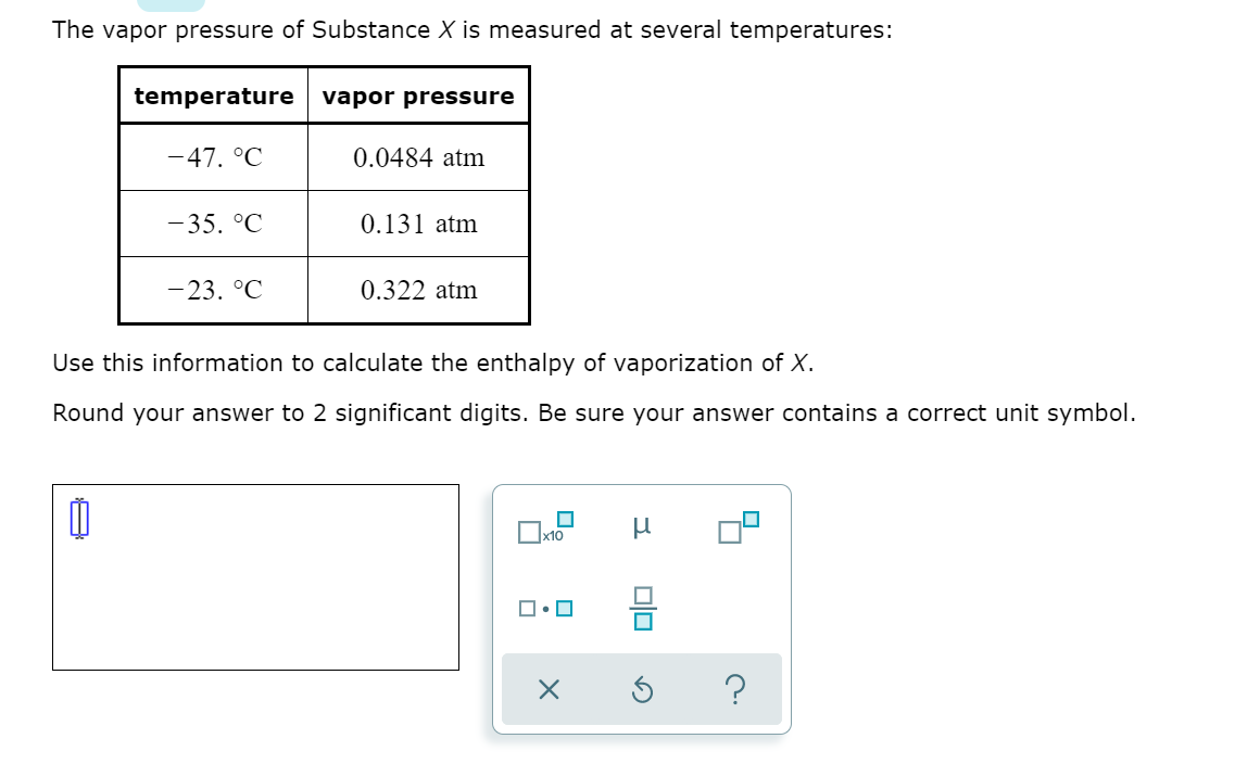 The vapor pressure of Substance X is measured at several temperatures:
temperature
vapor pressure
-47. °C
0.0484 atm
-35. °C
0.131 atm
-23. °C
0.322 atm
Use this information to calculate the enthalpy of vaporization of X.
Round your answer to 2 significant digits. Be sure your answer contains a correct unit symbol.
x10
