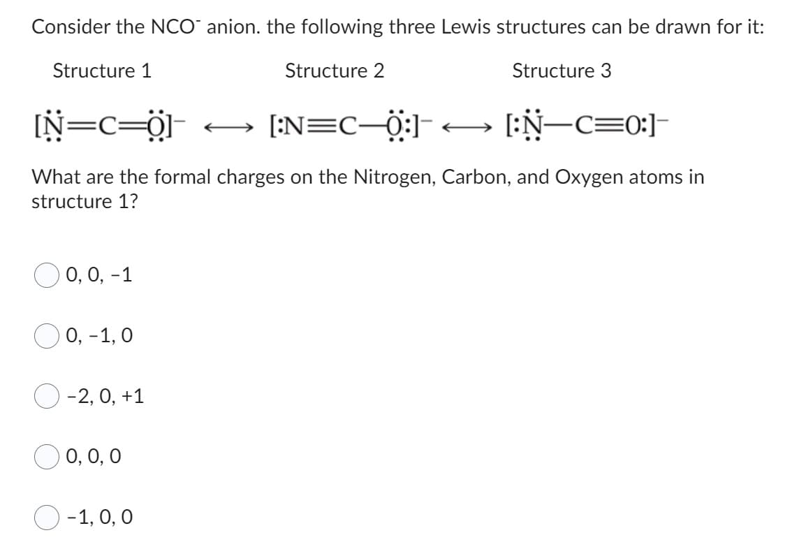 Consider the NCO anion. the following three Lewis structures can be drawn for it:
Structure 1
Structure 2
Structure 3
[N=C=0] ←
[:N=C—0:]< [:N—c=0]
What are the formal charges on the Nitrogen, Carbon, and Oxygen atoms in
structure 1?
O 0, 0, -1
0 0,-1,0
-2, 0, +1
0, 0, 0
-1, 0, 0