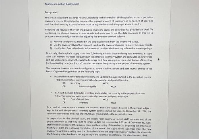 Analytics in Action Assignment
Background:
You are an accountant at a large hospital, reporting to the controller. The hospital maintains a perpetual
inventory system. Hospital policy requires that a physical count of inventory be performed at year-end.
and that the Inventory account balance must be adjusted to match the physical count results.
Following the results of the year end physical inventory count, the controller has provided an Excel file
containing the physical inventory count results and asked you to use the data contained in this file to
prepare three manual journal entries adjusting the Inventory account balance:
1) Remove consignments tracked in the perpetual system from the Inventory balance.
2) Use the Inventory Over/Short account to adjust the Inventory balance to match the count results.
3) Use the Loss Due to Decline in Value account to adjust the Inventory balance for known spoilage.
At last tally, the hospital's supply room held 2,146 unique items. Upon ordering new inventory, a supply
room staff member increases the quantity in the perpetual inventory system and computes a new average
cost per unit consistent with the weighted average cost flow assumption. Upon distribution of inventory
(to the operating room, etc.), a staff member decreases the quantity in the perpetual inventory system.
The perpetual inventory system is configured to automatically calculate and post journal entries to the
hospital's general ledger based on the following logic:
IF: A staff member orders new inventory and updates the quantity/cost in the perpetual system
THEN: The perpetual system automatically calculates and posts this entry:
DR:
CR:
Inventory
Accounts Payable
XXXXX
XXXXXX
IF: A staff member distributes inventory and updates the quantity in the perpetual system
THEN: The perpetual system automatically calculates and posts this entry
DR: Cost of Goods Sold
CR
Inventory
XXXXX
XXXXX
As a result of these automatic entries, the hospital's Inventory account balance in the general ledger is
kept in line with the perpetual inventory system balance during the year. On December 31, 2018, the
Inventory account had a balance of $678,798.28, which matches the perpetual system.
In preparation for the physical count, the supply room supervisor locked staff members out of the
perpetual system so that they could no longer update the system after 5:00 pm of December 31, 2018.
Staff members conducted the physical count on the evening of December 31, beginning at 5:00 pm and
finishing at 8:00 pm. Following completion of the count, the supply room supervisor input the new
inventory quantities resulting from the physical count into the perpetual inventory system. He also made
the following notes, but he did not adjust any of the inventory quantities for the situations described.