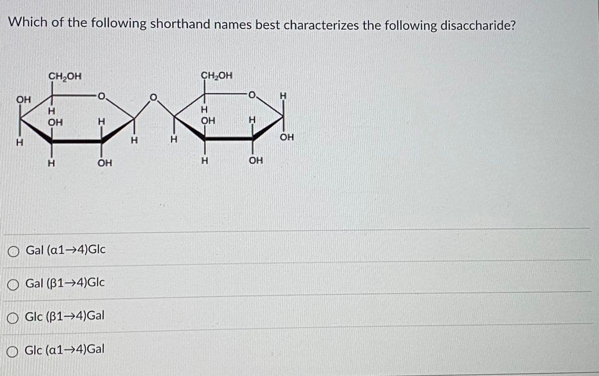 Which of the following shorthand names best characterizes the following disaccharide?
CH,OH
CH-OH
t.
OH
OH
H.
OH
OH
H.
OH
H.
OH
O Gal (a1→4)Glc
O Gal (B1→4)Glc
O Glc (B1→4)Gal
O Glc (a1→4)Gal
