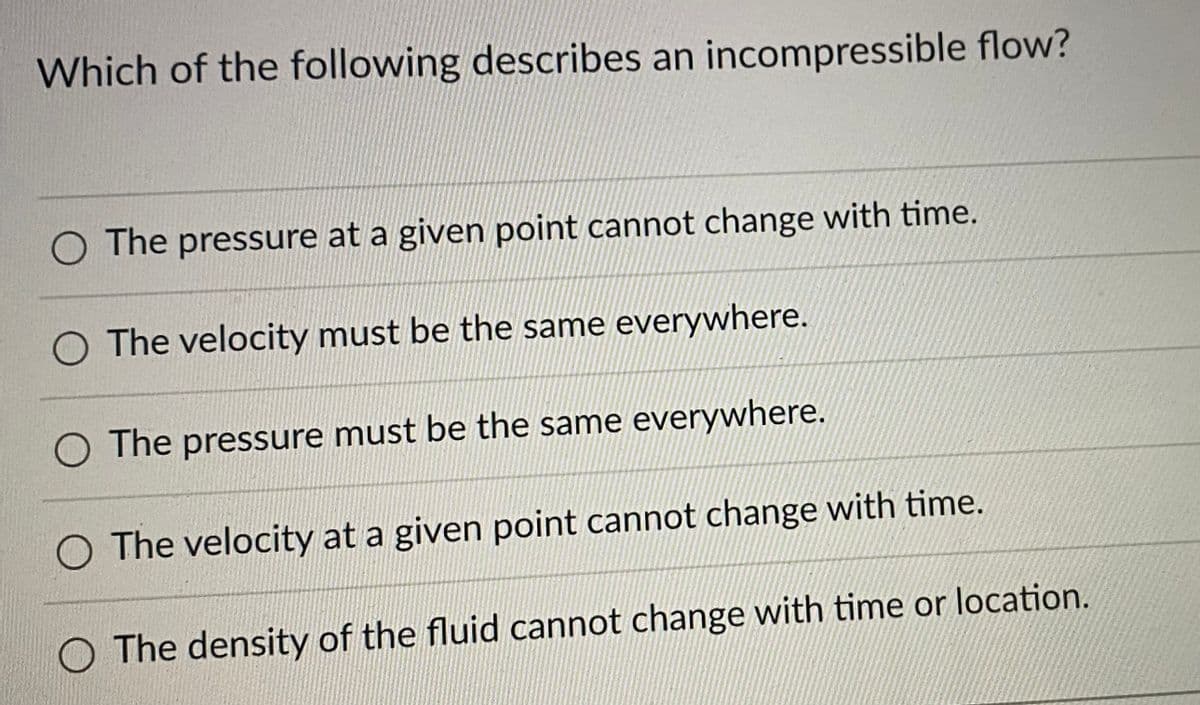 Which of the following describes an incompressible flow?
O The pressure at a given point cannot change with time.
O The velocity must be the same everywhere.
O The pressure must be the same everywhere.
The velocity at a given point cannot change with time.
O The density of the fluid cannot change with time or location.