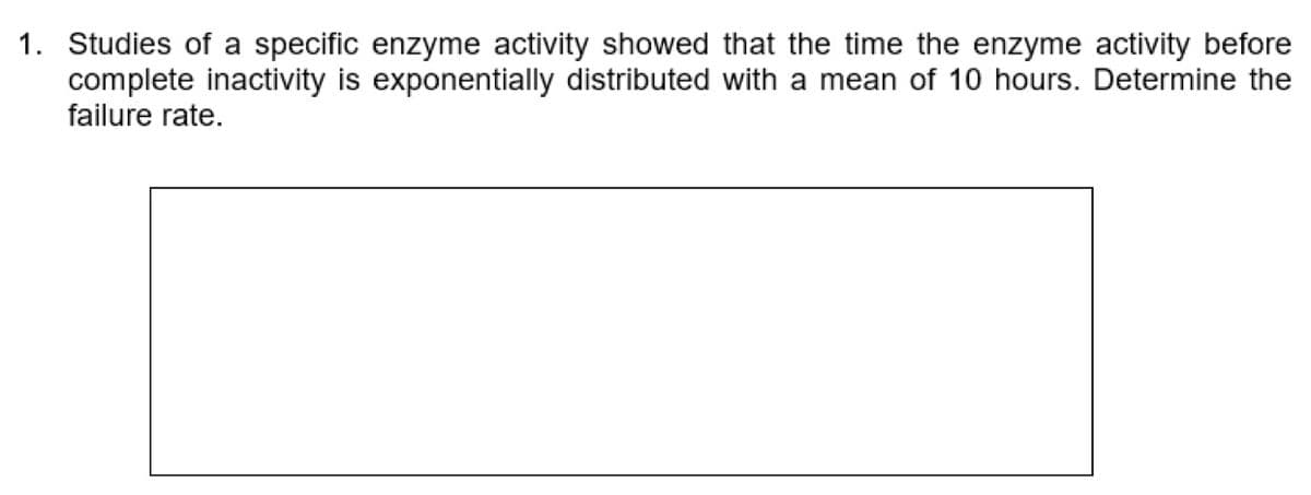 1. Studies of a specific enzyme activity showed that the time the enzyme activity before
complete inactivity is exponentially distributed with a mean of 10 hours. Determine the
failure rate.