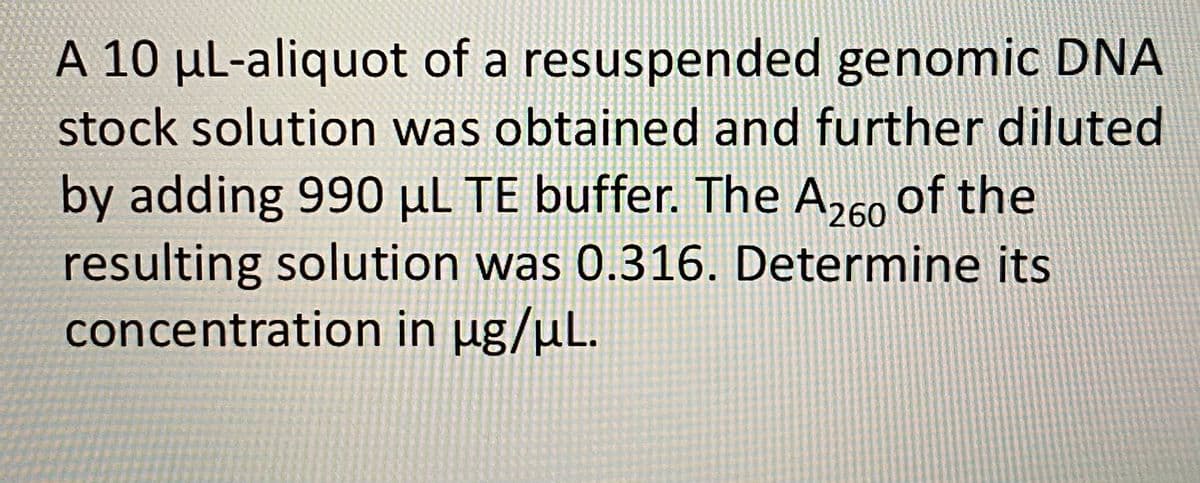 A 10 μL-aliquot of a resuspended genomic DNA
stock solution was obtained and further diluted
by adding 990 μL TE buffer. The A260 of the
resulting solution was 0.316. Determine its
concentration in µg/µL.