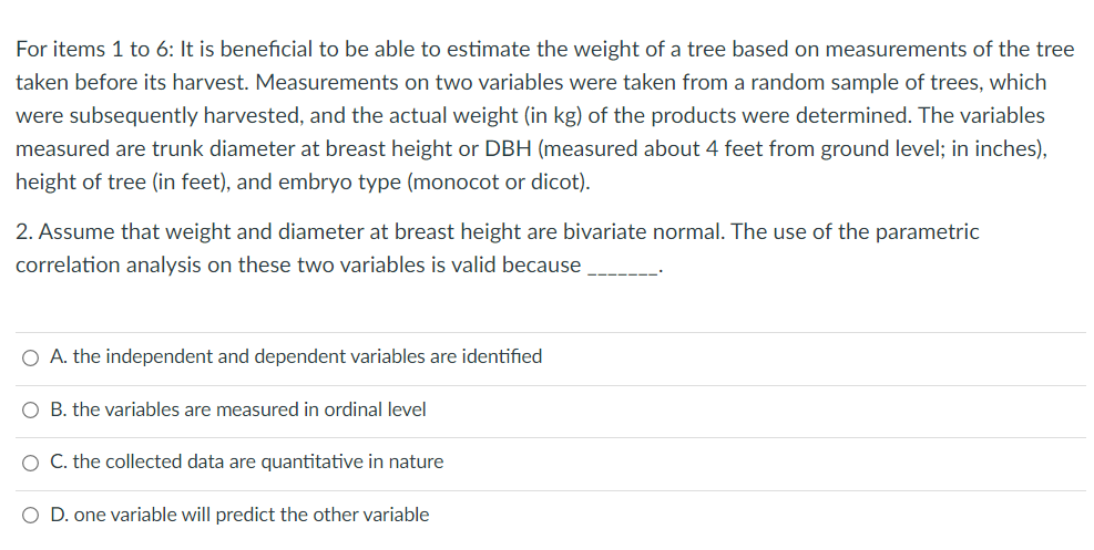 For items 1 to 6: It is beneficial to be able to estimate the weight of a tree based on measurements of the tree
taken before its harvest. Measurements on two variables were taken from a random sample of trees, which
were subsequently harvested, and the actual weight (in kg) of the products were determined. The variables
measured are trunk diameter at breast height or DBH (measured about 4 feet from ground level; in inches),
height of tree (in feet), and embryo type (monocot or dicot).
2. Assume that weight and diameter at breast height are bivariate normal. The use of the parametric
correlation analysis on these two variables is valid because
O A. the independent and dependent variables are identified
O B. the variables are measured in ordinal level
O C. the collected data are quantitative in nature
O D. one variable will predict the other variable