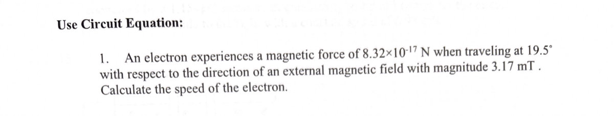 Use Circuit Equation:
1. An electron experiences a magnetic force of 8.32×10-17 N when traveling at 19.5°
with respect to the direction of an external magnetic field with magnitude 3.17 mT.
Calculate the speed of the electron.