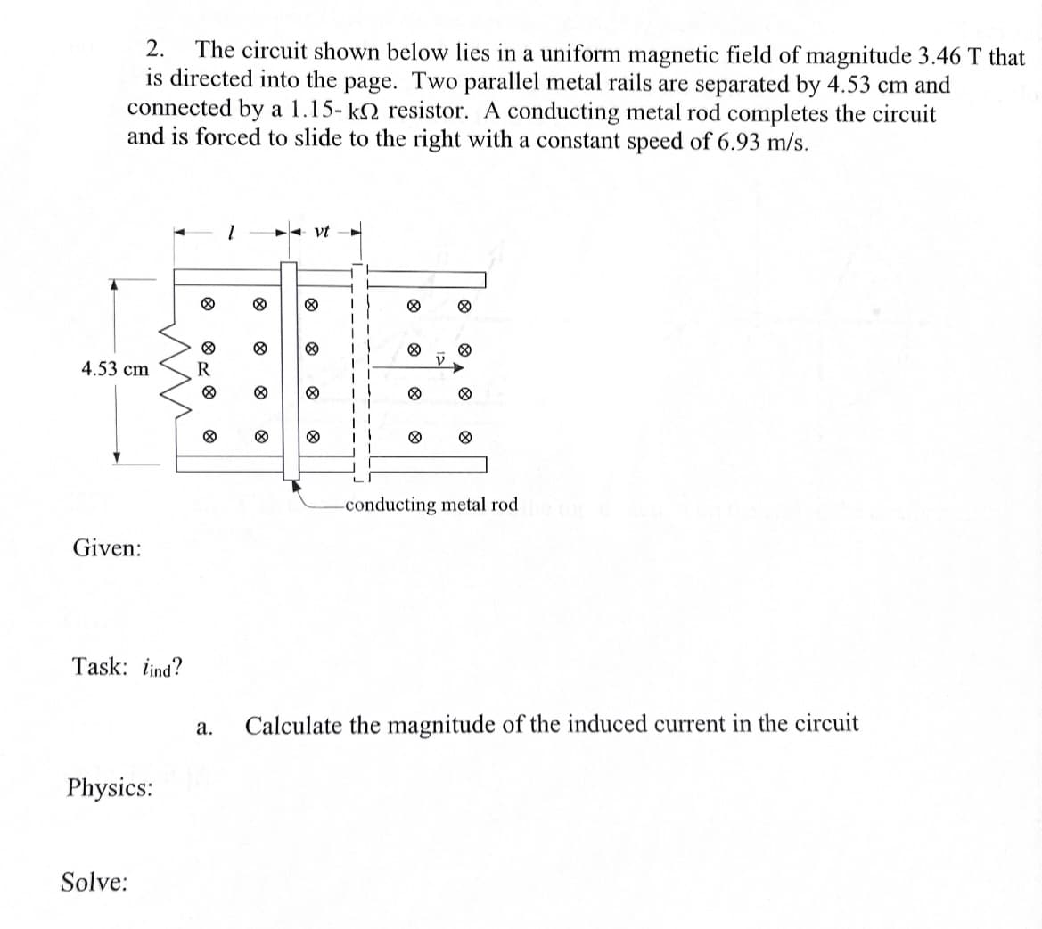 2. The circuit shown below lies in a uniform magnetic field of magnitude 3.46 T that
is directed into the page. Two parallel metal rails are separated by 4.53 cm and
connected by a 1.15-k resistor. A conducting metal rod completes the circuit
and is forced to slide to the right with a constant speed of 6.93 m/s.
4.53 cm
8
HOB
R
Given:
Task: lind?
Physics:
1
Solve:
◄ vt
8
8
-conducting metal rod
a. Calculate the magnitude of the induced current in the circuit