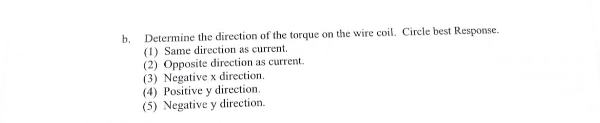 b.
Determine the direction of the torque on the wire coil. Circle best Response.
(1) Same direction as current.
(2) Opposite direction as current.
(3) Negative x direction.
(4) Positive y direction.
(5) Negative y direction.