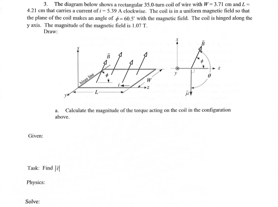 3. The diagram below shows a rectangular 35.0-turn coil of wire with W=3.71 cm and L=
4.21 cm that carries a current of i= 5.39 A clockwise. The coil is in a uniform magnetic field so that
the plane of the coil makes an angle of = 60.5° with the magnetic field. The coil is hinged along the
y axis. The magnitude of the magnetic field is 1.07 T.
Draw:
Given:
Task: Find 7
Physics:
Solve:
Z
La p
y
0
L
a.
above.
hinge line
W
Calculate the magnitude of the torque acting on the coil in the configuration