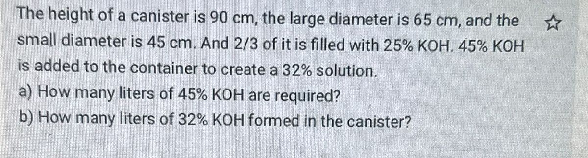 The height of a canister is 90 cm, the large diameter is 65 cm, and the
small diameter is 45 cm. And 2/3 of it is filled with 25% KOH. 45% KOH
is added to the container to create a 32% solution.
a) How many liters of 45% KOH are required?
b) How many liters of 32% KOH formed in the canister?
☆.