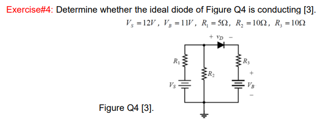 Exercise#4: Determine whether the ideal diode of Figure Q4 is conducting [3].
V3 =12V , V, = 11V, R, = 52, R, =102, R, =102
+ VD
R1
R3
Vs
Figure Q4 [3].
