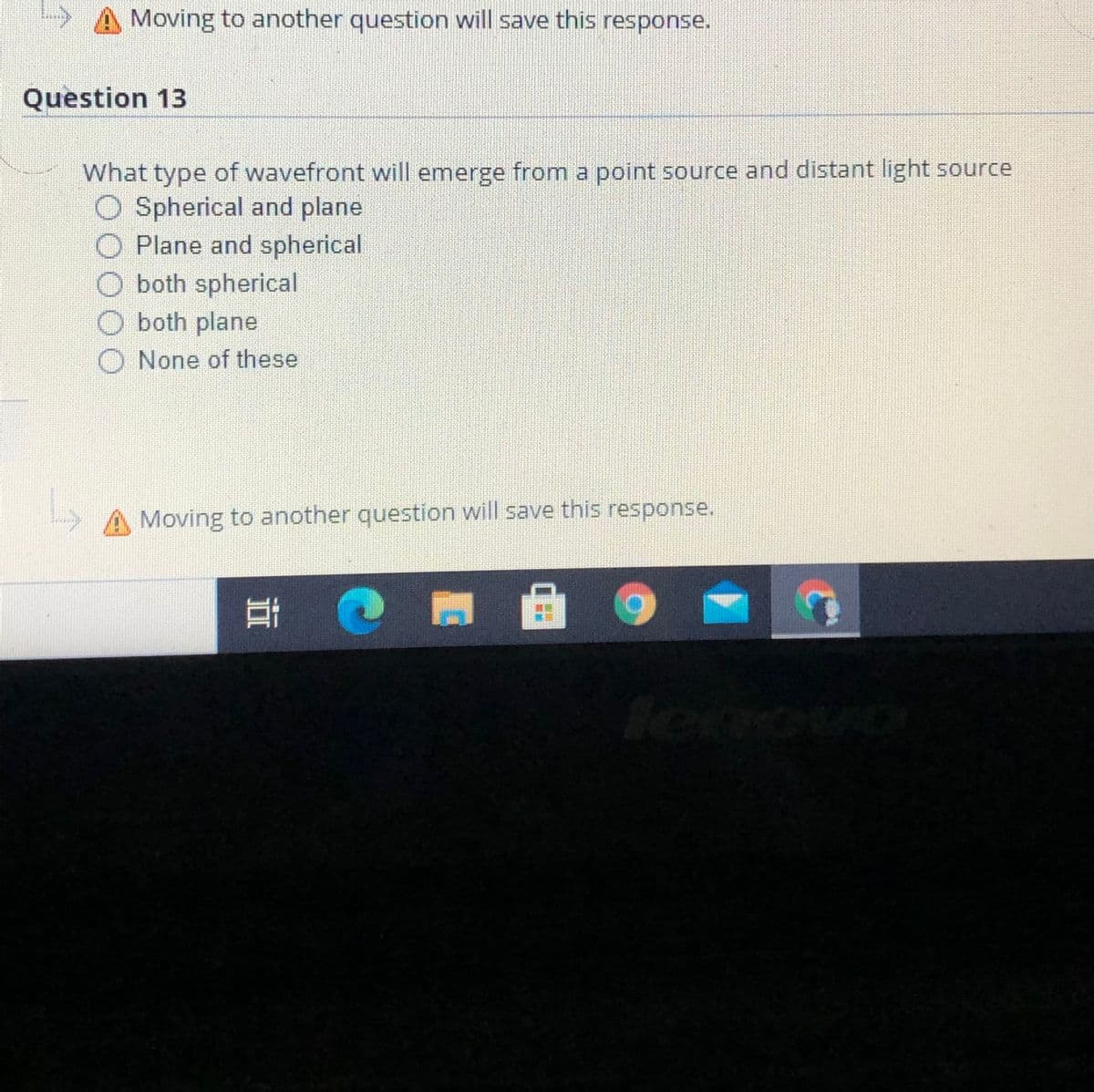 Moving to another question will save this response.
Question 13
What type of wavefront will emerge from a point source and distant light source
O Spherical and plane
O Plane and spherical
O both spherical
O both plane
O None of these
A Moving to another question will save this response.
立
