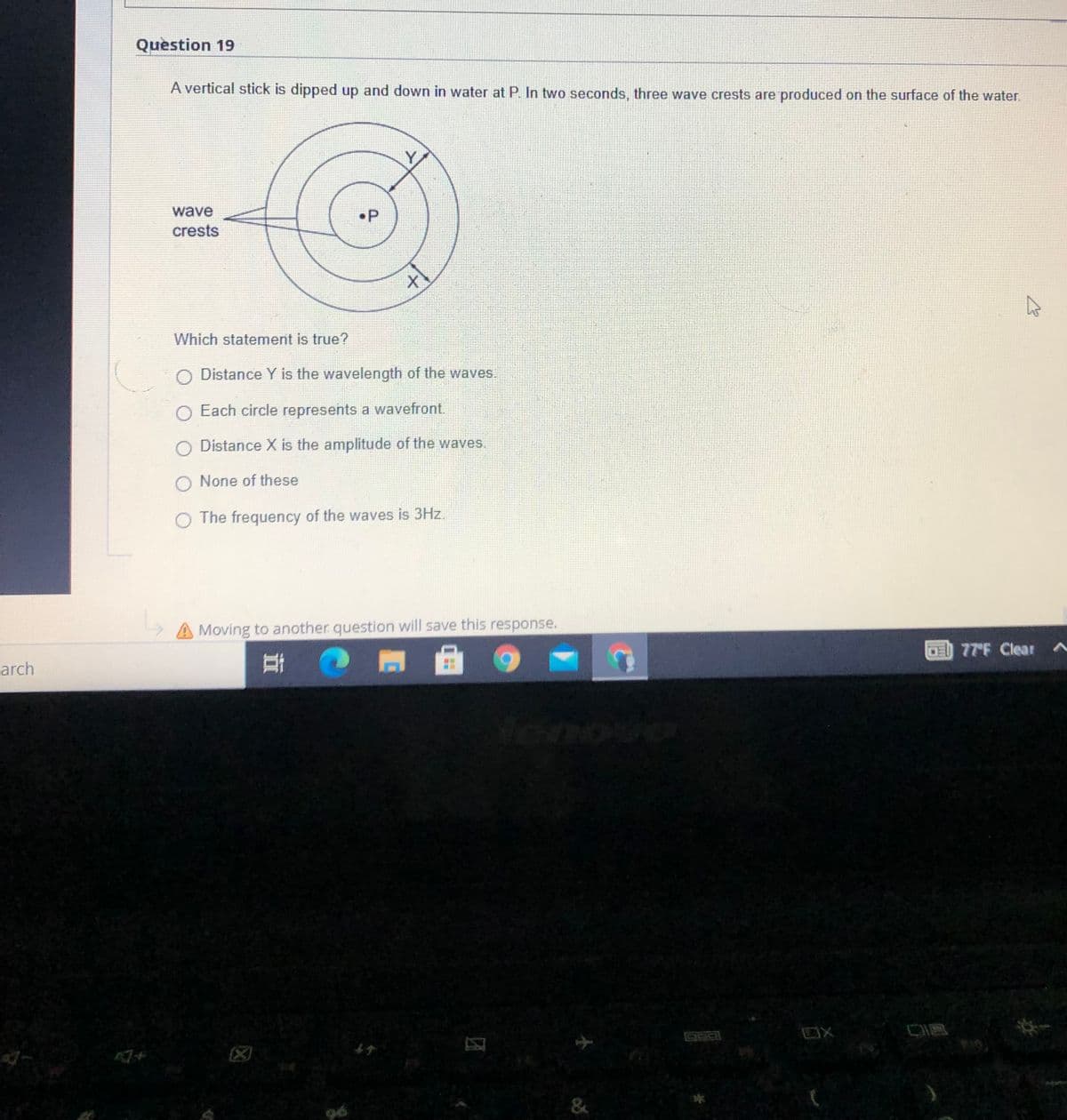 Question 19
A vertical stick is dipped up and down in water at P. In two seconds, three wave crests are produced on the surface of the water.
wave
crests
•P
Which statement is true?
O Distance Y is the wavelength of the waves.
O Each circle represents a wavefront.
O Distance X is the amplitude of the waves.
O None of these
O The frequency of the waves is 3Hz.
A Moving to another question will save this response.
77 F Clear ^
arch
OX
&
