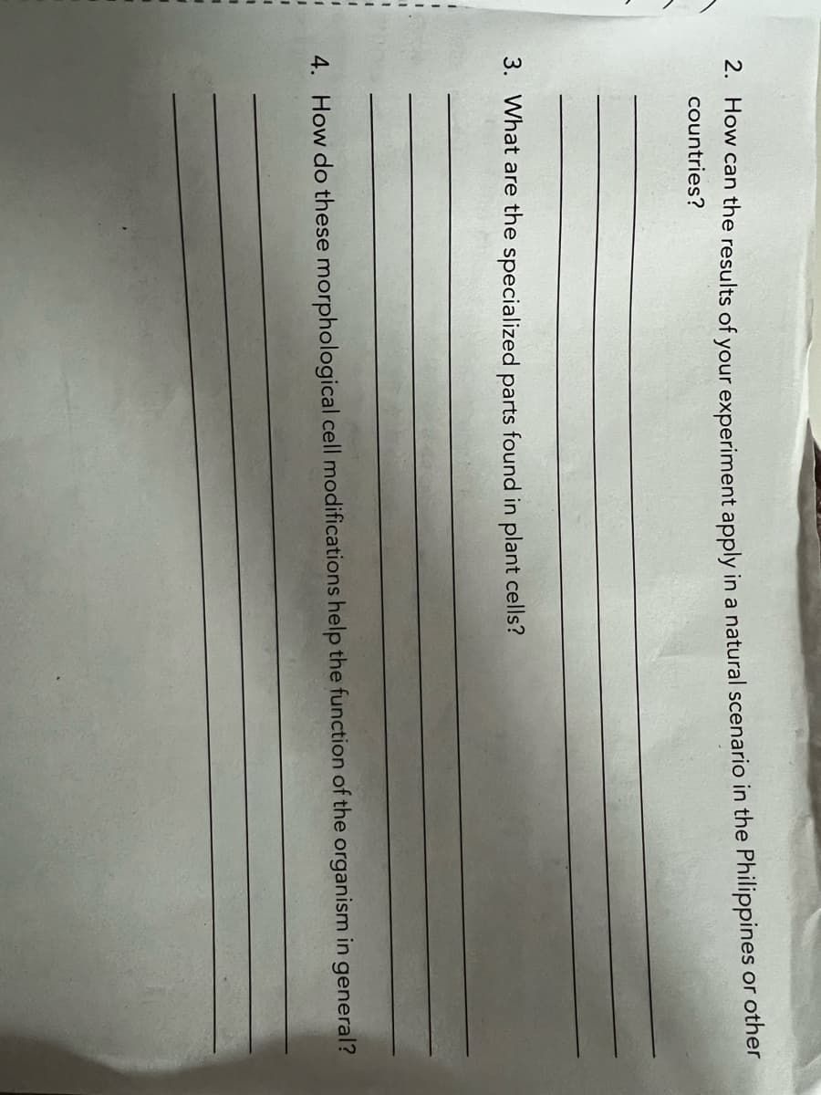 1
2. How can the results of your experiment apply in a natural scenario in the Philippines or other
countries?
3. What are the specialized parts found in plant cells?
4. How do these morphological cell modifications help the function of the organism in general?