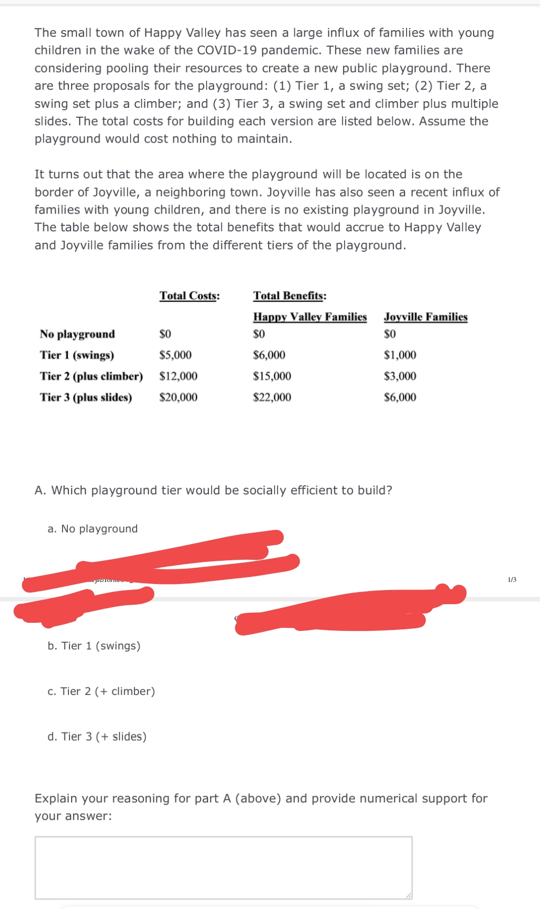 The small town of Happy Valley has seen a large influx of families with young
children in the wake of the COVID-19 pandemic. These new families are
considering pooling their resources to create a new public playground. There
are three proposals for the playground: (1) Tier 1, a swing set; (2) Tier 2, a
swing set plus a climber; and (3) Tier 3, a swing set and climber plus multiple
slides. The total costs for building each version are listed below. Assume the
playground would cost nothing to maintain.
It turns out that the area where the playground will be located is on the
border of Joyville, a neighboring town. Joyville has also seen a recent influx of
families with young children, and there is no existing playground in Joyville.
The table below shows the total benefits that would accrue to Happy Valley
and Joyville families from the different tiers of the playground.
Total Costs:
Total Benefits:
Happy Valley Families
Joyville Families
No playground
$0
$0
$0
Tier 1 (swings)
$5,000
$6,000
$1,000
Tier 2 (plus climber) $12,000
$15,000
$3,000
Tier 3 (plus slides)
$20,000
$22,000
$6,000
A. Which playground tier would be socially efficient to build?
a. No playground
1/3
b. Tier 1 (swings)
c. Tier 2 (+ climber)
d. Tier 3 (+ slides)
Explain your reasoning for part A (above) and provide numerical support for
your answer:
