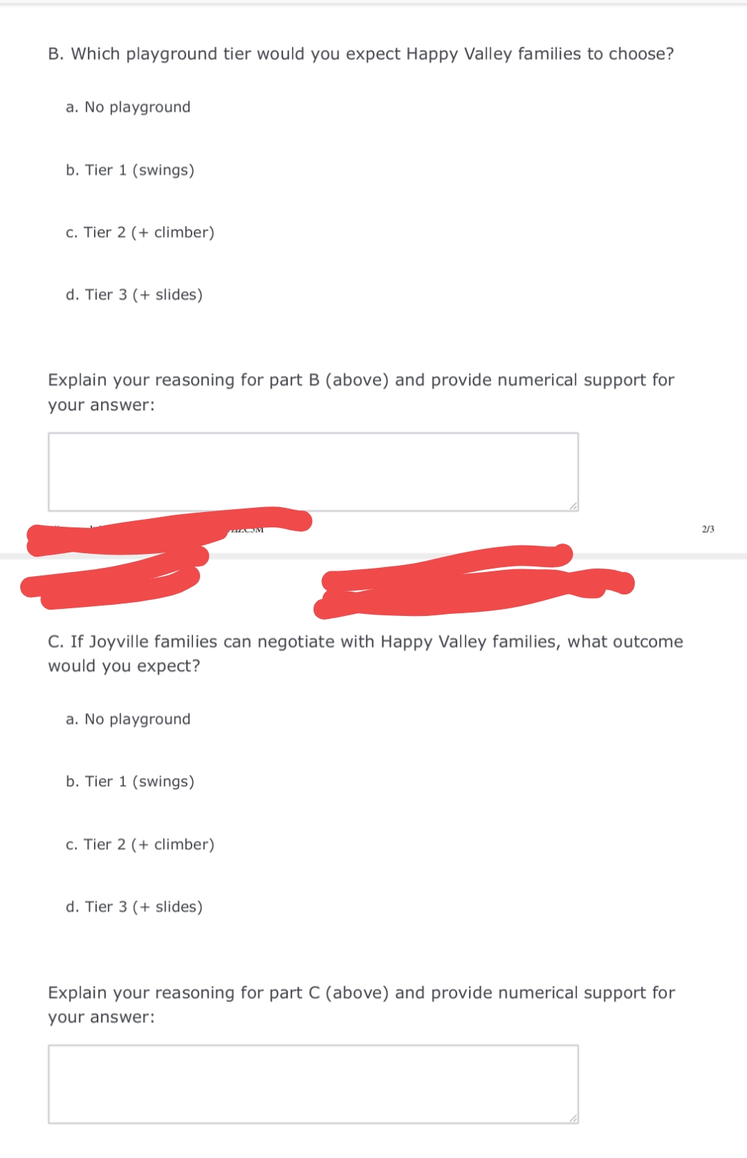 B. Which playground tier would you expect Happy Valley families to choose?
a. No playground
b. Tier 1 (swings)
c. Tier 2 (+ climber)
d. Tier 3 (+ slides)
Explain your reasoning for part B (above) and provide numerical support for
your answer:
2/3
C. If Joyville families can negotiate with Happy Valley families, what outcome
would you expect?
a. No playground
b. Tier 1 (swings)
c. Tier 2 (+ climber)
d. Tier 3 (+ slides)
Explain your reasoning for part C (above) and provide numerical support for
your answer:
