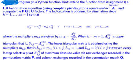 Program (in a Python function; hint: extend the function from Assignment 1) a
(mxm)
LU factorization algorithm (using complete pivoting) for a square matrix A and
compute the PQLU factors. The factorization is obtained by elimination steps
k-1,...,m-1 so that
A+ A- A v
and j=k,...,m
where the multipliers mik are given by mik =
When km-1, A is upper
triangular, that is, U₁ = A). The lower triangular matrix is obtained using the
multipliers mi, that is Lijmij Vi>j. Li = 1, and Lij=0Vi<j. However, every
k-step selects a pivot A of maximum absolute value via row exchanges recorded in the
permutation matrix P, and column exchanges recorded in the permutation matrix Q.