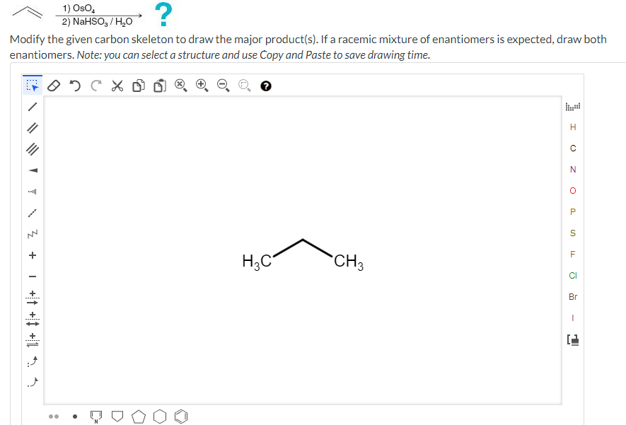 ?
Modify the given carbon skeleton to draw the major product(s). If a racemic mixture of enantiomers is expected, draw both
enantiomers. Note: you can select a structure and use Copy and Paste to save drawing time.
C
A
z +
:
1) OsO4
2) NaHSO,/ H₂O
H3C
CH3
H
с
N
O
P
S
LL
F
CI
Br
I
i