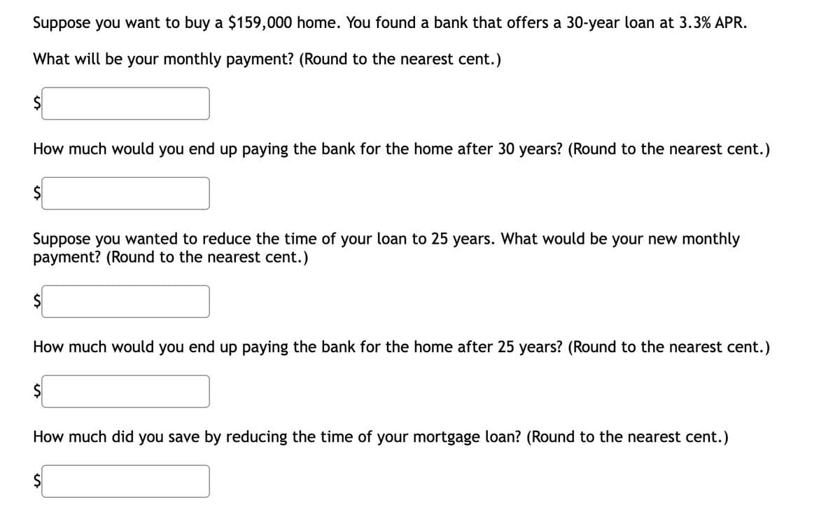 Suppose you want to buy a $159,000 home. You found a bank that offers a 30-year loan at 3.3% APR.
What will be your monthly payment? (Round to the nearest cent.)
How much would you end up paying the bank for the home after 30 years? (Round to the nearest cent.)
$
Suppose you wanted to reduce the time of your loan to 25 years. What would be your new monthly
payment? (Round to the nearest cent.)
$
How much would you end up paying the bank for the home after 25 years? (Round to the nearest cent.)
$
How much did you save by reducing the time of your mortgage loan? (Round to the nearest cent.)
$