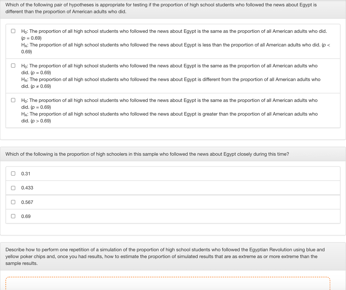 Which of the following pair of hypotheses is appropriate for testing if the proportion of high school students who followed the news about Egypt is
different than the proportion of American adults who did.
Họ: The proportion of all high school students who followed the news about Egypt is the same as the proportion of all American adults who did.
(p = 0.69)
HA: The proportion of all high school students who followed the news about Egypt is less than the proportion of all American adults who did. (p <
0.69)
Họ: The proportion of all high school students who followed the news about Egypt is the same as the proportion of all American adults who
did. (p = 0.69)
HA: The proportion of all high school students who followed the news about Egypt is different from the proportion of all American adults who
did. (p + 0.69)
Họ: The proportion of all high school students who followed the news about Egypt is the same as the proportion of all American adults who
did. (p = 0.69)
HẠ: The proportion of all high school students who followed the news about Egypt is greater than the proportion of all American adults who
did. (p > 0.69)
Which of the following is the proportion of high schoolers in this sample who followed the news about Egypt closely during this time?
0.31
0.433
0.567
0.69
Describe how to perform one repetition of a simulation of the proportion of high school students who followed the Egyptian Revolution using blue and
yellow poker chips and, once you had results, how to estimate the proportion of simulated results that are as extreme as or more extreme than the
sample results.
