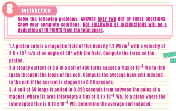 B
INSTRUCTION
Solve the following problems. ANSWER ONLY TWO OUT OF THREE QUESTIONS.
Show your complete solutions. NOT FOLLOWING OF INSTRUCTIONS will be a
deduction of 10 POINTS from the total score.
1.A proton enters a magnetic tield of flux density 1.5 Wb/m² with a vetocity of
2.0 x 107 m/s at an angle of 30° with the field. Compute the force on the
proton.
2.A steady current of 2 A in a coil of 400 turns causes a flux of 104 wb to link
(pass through) the loops of the coil. Compute the average back emf induced
in the coit it the current is stopped in 0.08 seconds.
3. A coil of 50 loops is pulled in 0.020 seconds from between the poles of a
magnet, where its area intercepts a flux of 3.1 x 10-4 Wb, to a place where the
intercepted flux is 0.10 x 10-4 Wb. Determine the average emf induced.
