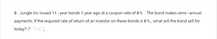 8. Jungle Inc issued 11-year bonds 1 year ago at a coupon rate of 4%. The bond makes semi-annual
payments. If the required rate of return of an investor on these bonds is 8%, what will the bond sell for
today? (