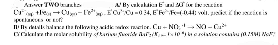 Answer TWO branches
(aq) +Fe(s) → Cuqa) + Fe2+ (aq),
Cu2+
spontaneous or not?
A/ By calculation E and AG for the reaction
E' Cu²+/Cu = 0.34, E° Fe2+/Fe=(-0.44) volt, predict if the reaction is
B/By details balance the following acidic redox reaction. Cu + NO3¹ → NO + Cu²+
C/ Calculate the molar solubility of barium fluoride BaF2 (Ks.p=1×106) in a solution contains (0.15M) NaF?