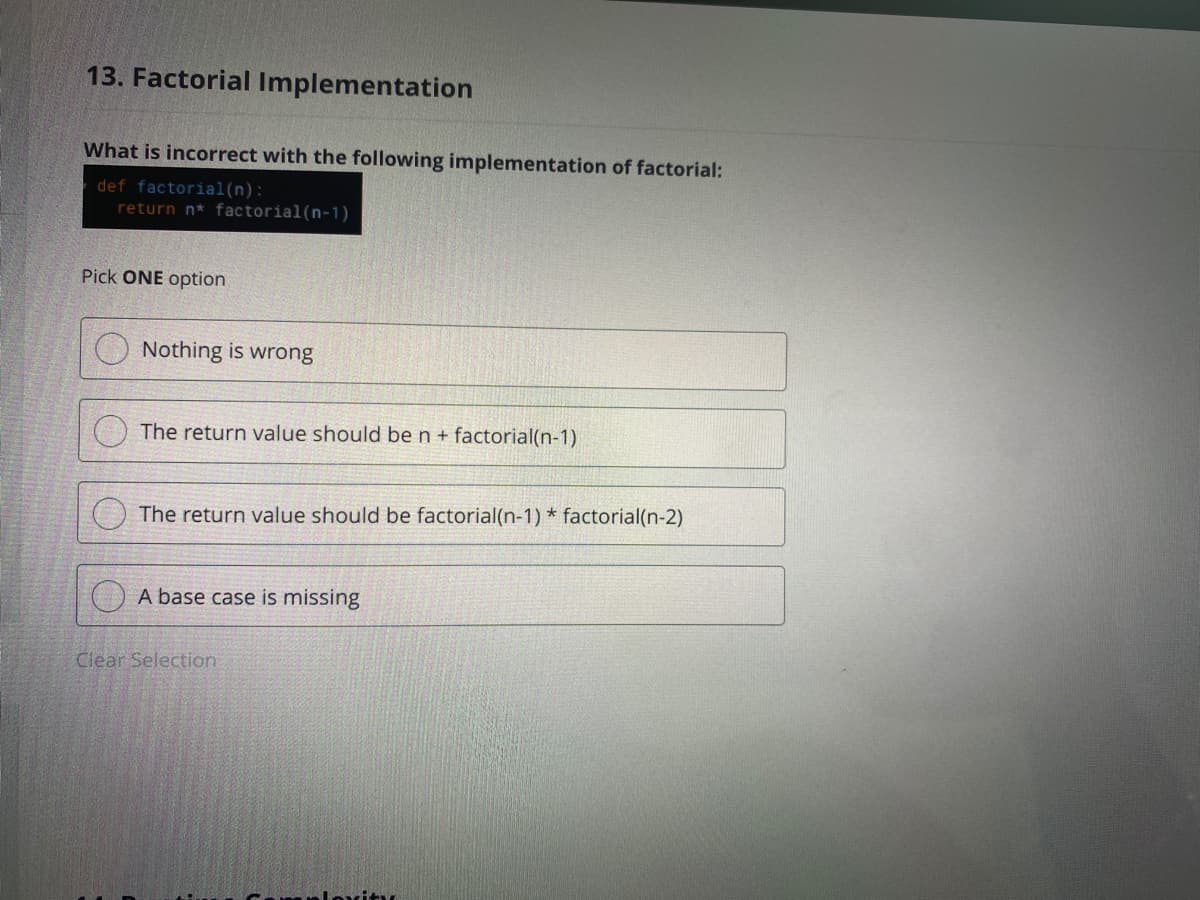 13. Factorial Implementation
What is incorrect with the following implementation of factorial:
def factorial(n):
return n* factorial(n-1)
Pick ONE option
Nothing is wrong
The return value should be n+ factorial(n-1)
The return value should be factorial(n-1) * factorial(n-2)
) A base case is missing
Clear Selection
loxitu
