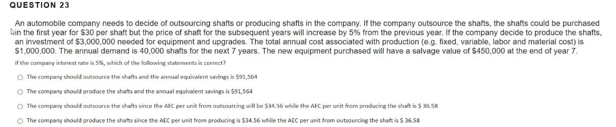 QUESTION 23
An automobile company needs to decide of outsourcing shafts or producing shafts in the company. If the company outsource the shafts, the shafts could be purchased
ein the first year for $30 per shaft but the price of shaft for the subsequent years will increase by 5% from the previous year. If the company decide to produce the shafts,
an investment of $3,000,000 needed for equipment and upgrades. The total annual cost associated with production (e.g. fixed, variable, labor and material cost) is
$1,000,000. The annual demand is 40,000 shafts for the next 7 years. The new equipment purchased will have a salvage value of $450,000 at the end of year 7.
If the company interest rate is 5%, which of the following statements is correct?
O The company should outsource the shafts and the annual equivalent savings is $91,564
O The company should produce the shafts and the annual equivalent savings is $91,564
O The company should outsource the shafts since the AEC per unit from outsourcing will be $34.56 while the AEC per unit from producing the shaft is $ 36.58
O The company should produce the shafts since the AEC per unit from producing is $34.56 while the AEC per unit from outsourcing the shaft is $ 36.58
