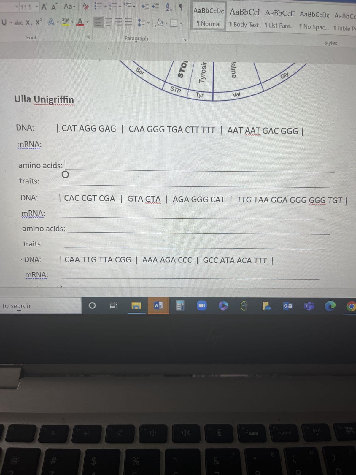 11.5 A A Aa-AE-E-¹5-
U - abe X₂ X² A-ay-A-
Font
Ulla Unigriffin
DNA:
mRNA:
amino acids:
traits:
DNA:
traits:
mRNA:
amino acids:
· DNA:
mRNA:
to search
#N
O E Et
CE-
Paragraph
$
15
Ser
1. CAT AGG GAG | CAA GGG TGA CTT TTT | AAT AAT GAC GGG |
A
E ALT
| CAA TTG TTA CGG | AAA AGA CCC | GCC ATA ACA TTT |
%
STP
| CAC CGT CGA | GTA GTA | AGA GGG CAT | TTG TAA GGA GGG GGG TGT |
16
AaBbCcDc AaBbCcl AaBbCcL Aa BbCcDc
1 Normal
1 Body Text 1 List Para... 1 No Spac...
W]
Tyr
17
Val
&
7
Gly
E
CO
OM
no
num lk
T
Aa Bb Cc
1 Table Pa
(p))
Styles
12
P