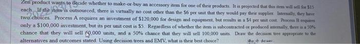 Zen product wants to decide whether to make-or buy an accessory item for one of ther products. It is projected that this item will sell for 515
each If the item is outsourced, there is virtually no cost other than the $6 per unit that they would pay their supplier. Internally, dhey have
two choices Process A requires an investment of $120,000 for design and equipment, but results in a $4 per unit cost Process B requaes
only a $100,000 investment, but its per unit cost is $5. Regardless of whether the item is subcontracted or produced internally, there is a 50%
chance that they will sell (9.000 units, and a 50% chance that they will sell 100,000 units Draw the decision tree approprate to the
alternatives and outcomes stated. Using decsion trees and EMV, what is their best choice?
