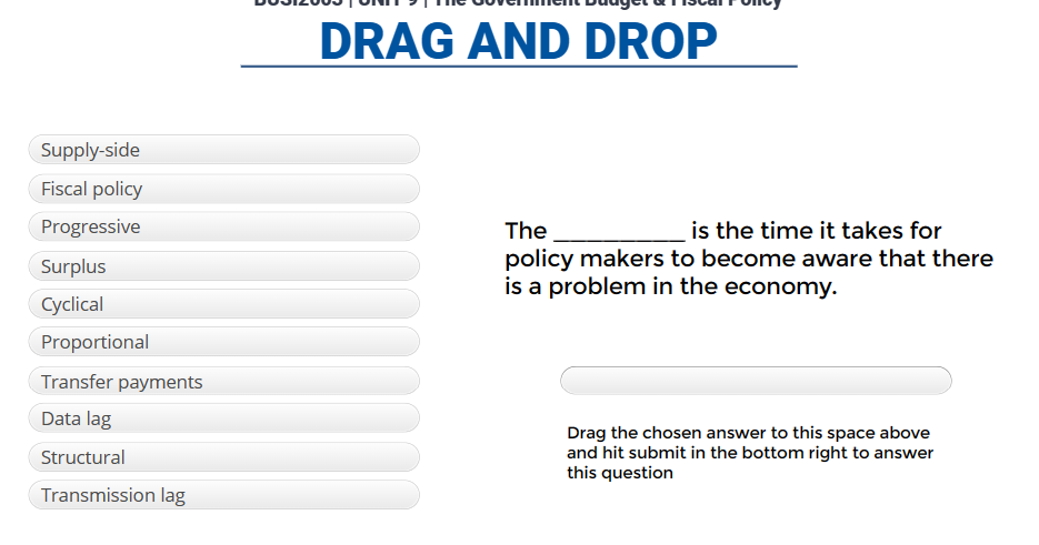 Supply-side
Fiscal policy
Progressive
Surplus
Cyclical
Proportional
Transfer payments
Data lag
Structural
Transmission lag
DRAG AND DROP
The
is the time it takes for
policy makers to become aware that there
is a problem in the economy.
Drag the chosen answer to this space above
and hit submit in the bottom right to answer
this question