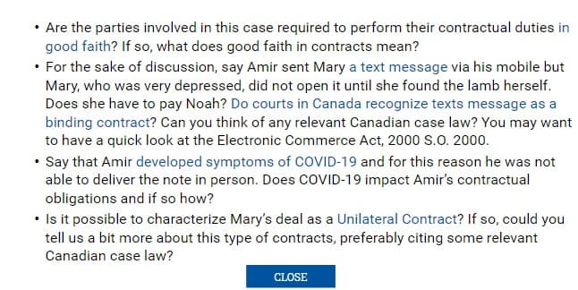 ⚫ Are the parties involved in this case required to perform their contractual duties in
good faith? If so, what does good faith in contracts mean?
⚫ For the sake of discussion, say Amir sent Mary a text message via his mobile but
Mary, who was very depressed, did not open it until she found the lamb herself.
Does she have to pay Noah? Do courts in Canada recognize texts message as a
binding contract? Can you think of any relevant Canadian case law? You may want
to have a quick look at the Electronic Commerce Act, 2000 S.O. 2000.
• Say that Amir developed symptoms of COVID-19 and for this reason he was not
able to deliver the note in person. Does COVID-19 impact Amir's contractual
obligations and if so how?
• Is it possible to characterize Mary's deal as a Unilateral Contract? If so, could you
tell us a bit more about this type of contracts, preferably citing some relevant
Canadian case law?
CLOSE