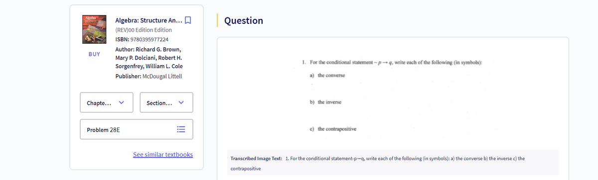 Algebra
Algebra: Structure An... ☐
Question
4y
BUY
(REV)00 Edition Edition
ISBN: 9780395977224
Author: Richard G. Brown,
Mary P. Dolciani, Robert H.
Sorgenfrey, William L. Cole
Publisher: McDougal Littell
Chapte...
Problem 28E
Section...
!!!
See similar textbooks
1. For the conditional statement-p→q, write each of the following (in symbols):
a) the converse
b) the inverse
c) the contrapositive
Transcribed Image Text: 1. For the conditional statement-p→q, write each of the following (in symbols): a) the converse b) the inverse c) the
contrapositive