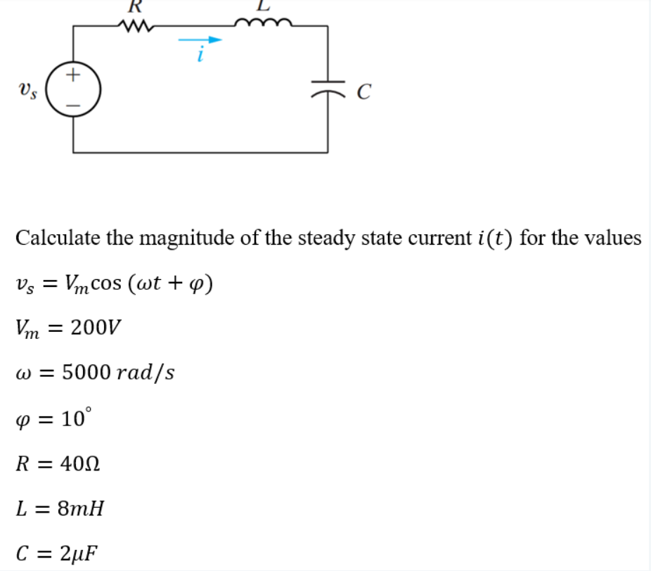 R
+
Vs
Calculate the magnitude of the steady state current i(t) for the values
Vs = Vmcos (wt + p)
Vт 3D 200V
w = 5000 rad/s
P = 10°
R = 40N
L = 8mH
C = 2µF
