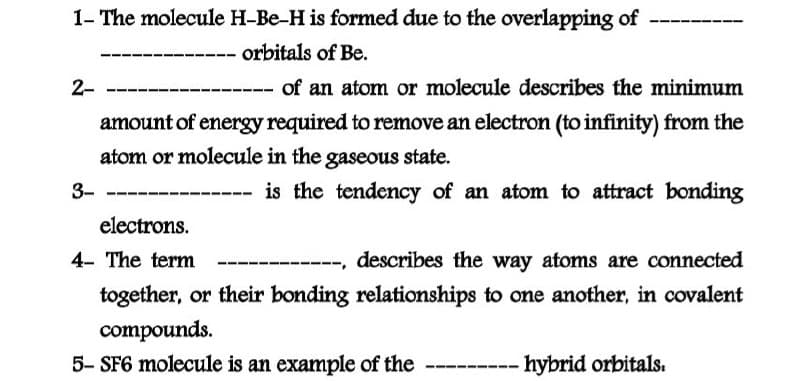 1- The molecule H-Be-H is formed due to the overlapping of
-- orbitals of Be.
2-
--- of an atom or molecule describes the minimum
amount of energy required to remove an electron (to infinity) from the
atom or molecule in the gaseous state.
3-
is the tendency of an atom to attract bonding
electrons.
4- The term
describes the way atoms are connected
together, or their bonding relationships to one another, in covalent
compounds.
5- SF6 molecule is an example of the
hybrid orbitals.