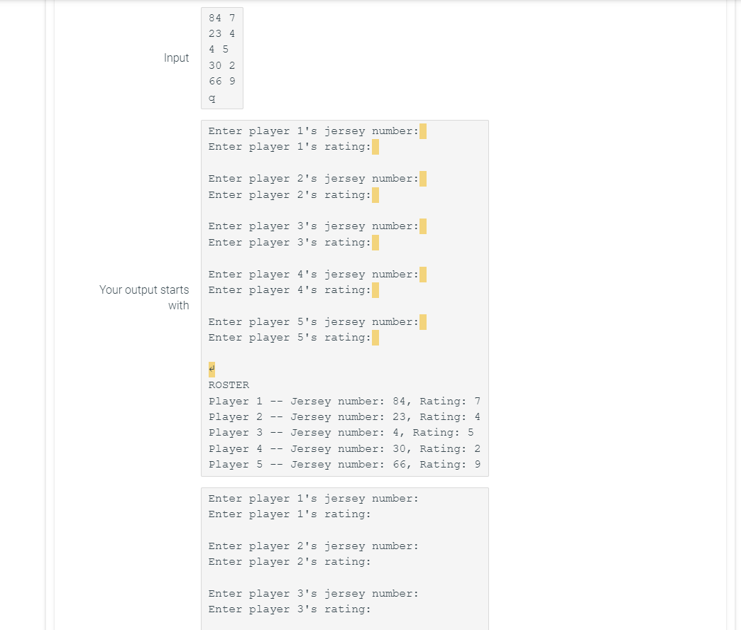 Input
Your output starts
with
84 7
23 4
4 5
30 2
66 9
q
Enter player 1's jersey number:
Enter player 1's rating:
Enter player 2's jersey number:
Enter player 2's rating:
Enter player 3's jersey number:
Enter player 3's rating:
Enter player 4's jersey number:
Enter player 4's rating:
Enter player 5's jersey number:
Enter player 5's rating:
€
ROSTER
Player 1 -- Jersey number: 84, Rating: 7
Jersey number: 23, Rating: 4
Player 2
Player 3
Jersey number: 4, Rating: 5
Player 4 --
Jersey number: 30, Rating: 2
Player 5 -- Jersey number: 66, Rating: 9
Enter player 1's jersey number:
Enter player 1's rating:
Enter player 2's jersey number:
Enter player 2's rating:
Enter player 3's jersey number:
Enter player 3's rating: