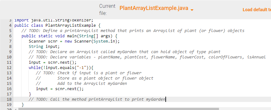 A
3 import java.util.Stringi okenizer;
4 public class PlantArrayListExample {
5 // TODO: Define a printArrayList method that prints an ArrayList of plant (or flower) objects
public static void main(String[] args) {
6
7
Scanner scnr = new Scanner(System.in);
8
String input;
9
10
11
12
13
14
15
16
17
18
19
20
Current PlantArrayListExample.java ▾
file:
=
// TODO: Declare an ArrayList called myGarden that can hold object of type plant
// TODO: Declare variables - plantName, plant Cost, flowerName, flowerCost, colorOfFlowers, isAnnual
input scnr.next();
while (!input.equals("-1")){
// TODO: Check if input is a plant or flower
Store as a plant object or flower object
Add to the ArrayList myGarden
input = scnr.next();
Load default te
}
// TODO: Call the method printArrayList to print myGarden
}